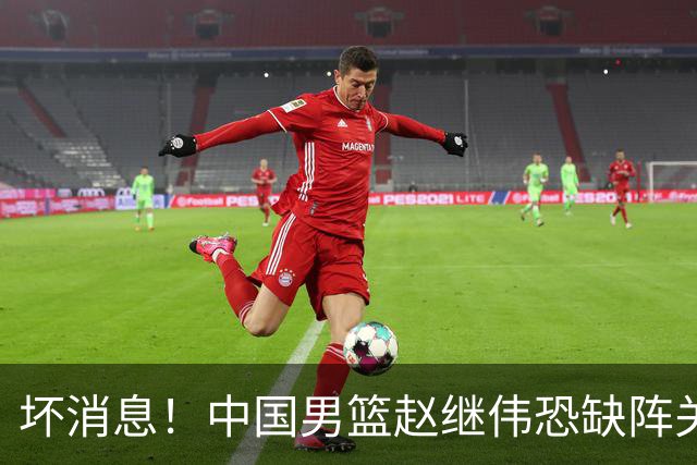 坏消息！中国男篮赵继伟恐缺阵关键战，脚踝肿胀+打封闭，很感动