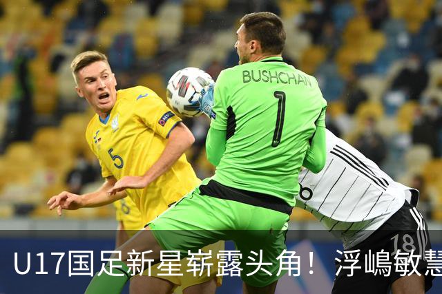 U17国足新星崭露头角！浮嶋敏慧眼识珠，首秀破门助力大胜！